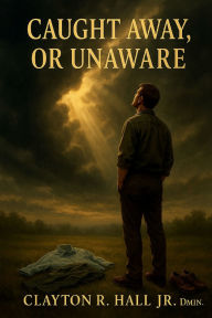 Title: Caught Away, Or Unaware?: A Scriptural Defense of The Rapture, Author: . Dmin. Clayton R. Hall Jr.