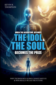 Title: When the Algorithm Becomes the Idol & the Soul Becomes the Prize: Why Technology Alone Cannot Save Us and Who Really Rules the Future?, Author: Kevin R. Thompson