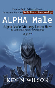 Title: Alpha Male: Alpha Male Mastery Learn How to Dominate & Never Be Disrespected Again (How to Build Self-confidence Overcome Fear and Build Better Relationships), Author: Kevin Wilson