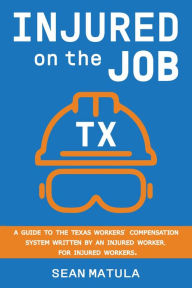 Title: Injured on the Job - Texas: A Guide to the Texas Workers' Compensation System Written by an Injured Worker, for Injured Workers, Author: Sean Matula