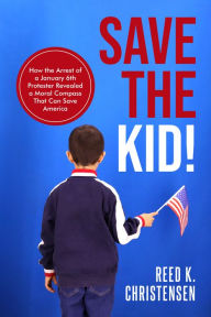 Title: Save the Kid!: How the Arrest of a January 6th Protester Revealed a Moral Compass That Can Save America., Author: Reed K. Christensen