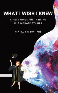 Title: What I Wish I Knew: A Field Guide for Thriving in Graduate Studies, Author: Alaina Talboy