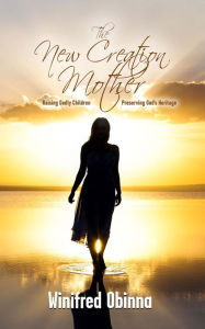 Title: The New Creation Mother: Raising Godly Children; Preserving God's Heritage, Author: Winifred Obinna