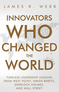 Title: Innovators Who Changed the World: Timeless Leadership Lessons from West Point, Green Berets, Sherlock Holmes, and Wall Street, Author: James Webb