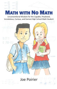 Title: Math with No Math: Unconventional Wisdom for the Capable, Perplexed, Incredulous, Curious, and Earnest High School Math Student, Author: Joseph J Poirier