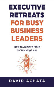 Title: Executive Retreats for Busy Business Leaders: How to Achieve More by Working Less, Author: David Achata