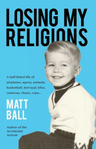 Title: Losing My Religions: A half-failed life of airplanes, agony, animals, basketball, betrayal, bliss, cameras, chaos, cops..., Author: Matt Ball