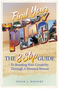 Title: Find Your Happy Place: The 8-Step Guide to Boosting Your Creativity through a Personal Retreat, Author: David A. Bossert