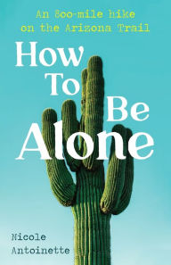 Title: How To Be Alone: an 800-mile hike on the Arizona Trail, Author: Nicole Antoinette