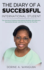 Title: THE DIARY OF A SUCCESSFUL INTERNATIONAL STUDENT: The Journey of Ordinary International Students Who Became Successful Abroad - and How You Can Do That Too, Author: Dorine Wanguba