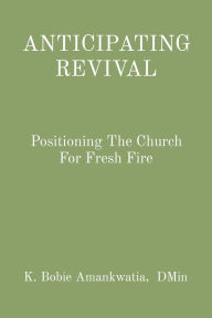 Title: ANTICIPATING REVIVAL: Positioning The Church For Fresh Fire, Author: K. Bobie Amankwatia