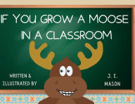 Title: IF YOU GROW A MOOSE IN CLASSROOM, Author: J.E. Mason