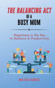 Title: The Balancing Act of A Busy Mom: Happiness is the Key to Balance & Productivity, Author: Melissa Harris