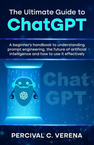 Title: The Ultimate Guide to ChatGPT: A beginner's handbook to understanding prompt engineering, the future of artificial intelligence and how to use it effectively, Author: Percival C. Verena