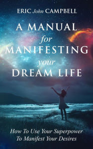 Title: A Manual For Manifesting Your Dream Life: How To Use Your Superpower To Manifest Your Desires, Author: Eric John Campbell