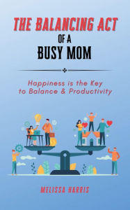 Title: The Balancing Act of A Busy Mom: Happiness is the Key to Balance & Productivity, Author: Melissa Harris