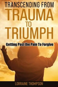 Title: Transcending from Trauma to Triumph: Getting Past The Pain to Forgive, Author: Lorraine Thompson