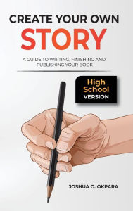 Title: Create Your Own Story: A Guide to Writing, Finishing and Publishing Your Book *High School Version*, Author: Joshua Oluwatosin Okpara