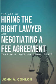 THE ART OF HIRING THE RIGHT LAWYER AND NEGOTIATING A FEE AGREEMENT THAT WILL SAVE ON LEGAL COSTS