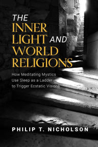 Title: The Inner Light and World Religions: How Meditating Mystics Use Sleep as a Ladder to Trigger Ecstatic Visions, Author: Philip T Nicholson