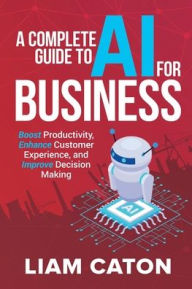 Title: A Complete Guide to AI for Business: Boost Productivity, Enhance Customer Experience, and Improve Decision Making, Author: Liam Caton