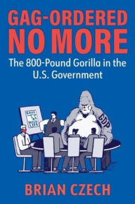 Title: Gag-Ordered No More: The 800-Pound Gorilla in the U.S. Government, Author: Brian Czech