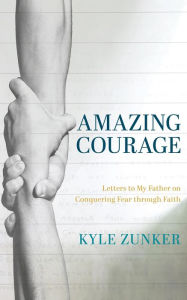 Title: Amazing Courage: Letters to My Father on Conquering Fear through Faith, Author: Kyle Zunker