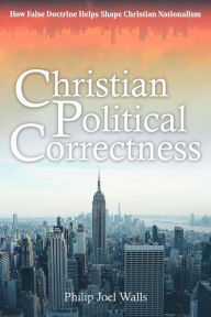 Title: Christian Political Correctness: How False Doctrine Helps Shape Christian Nationalism, Author: Philip Joel Walls