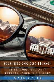 Title: Go Big or Go Home: Spies, Cops, and Oath Keepers Under the Big Sky, Author: Mark Seyler