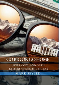 Title: Go Big or Go Home: Spies, Cops, and Money Under the Big Sky, Author: Mark Seyler