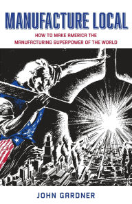 Title: Manufacture Local: How to Make America the Manufacturing Superpower of the World, Author: John Gardner