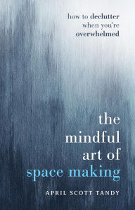 Title: The Mindful Art of Space Making: How to Declutter When You're Overwhelmed, Author: April Scott Tandy