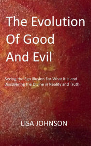 Title: The Evolution of Good and Evil: Seeing the Ego Illusion for What It Is and Discovering the Divine in Reality and Truth, Author: Lisa Johnson