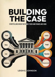 Title: Building The Case: Storytelling When Facts Are Fixed and Stakes Are High, Author: Leigh E Johnson