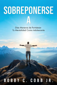 Title: Sobreponerse A: DIEZ MANERAS DE FORTALECER TU MENTALIDAD COMO ADOLESCENTE, Author: Bobby C Cobb