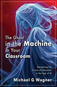 Title: The Ghost in the Machine in Your Classroom: Navigating the Future of Education in the Age of AI, Author: Michael G Wagner