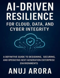 Title: AI-Driven Resilience for Cloud, Data, and Cyber Integrity: A Definitive Guide to Designing, Securing, and Operating Next-Generation Enterprise Environments, Author: Anuj Arora