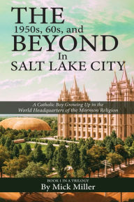 Title: The 1950s, 60s, and Beyond in Salt Lake City: A Catholic Boy Growing Up in the World Headquarters of the Mormon Religion, Author: Mick Miller