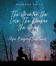 Title: The Greater the Love, The Deeper the Grief: Hope Beyond the Tears, Author: Raymond Smith