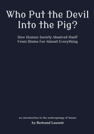 Title: Who Put the Devil Into the Pig?: How Human Society Absolved Itself From Blame For Almost Everything, Author: Bertrand Laurent