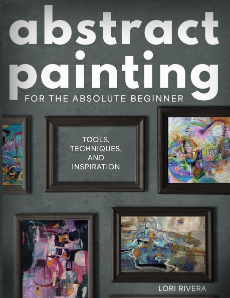 Abstract Painting for the Absolute Beginner: Tools, Techniques, and Inspiration