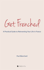 Title: Get Frenched: A Practical Guide to Reinventing Your Life in France, Author: Paul Blanchard