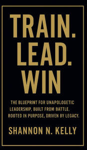 Title: Train. Lead. Win.: The Blueprint for Unapologetic Leadership, Built from Battle Rooted in Purpose Driven by Legacy, Author: Shannon Kelly