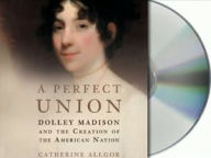 A Perfect Union: Dolley Madison and the Creation of American Nation