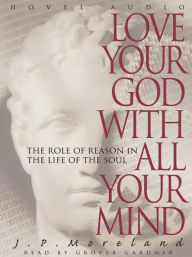 Title: Love Your God with All Your Mind: The Role of Reason in the Life of the Soul, Author: J. P. Moreland