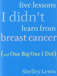 Title: Five Lessons I Didn't Learn From Breast Cancer (And One Big One I Did), Author: Shelley Lewis