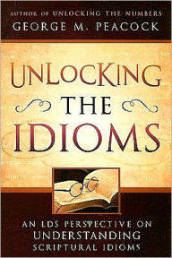 Title: Unlocking the Idioms: An LDS Perspective on Understanding Scriptural Idioms, Author: George M. Peacock