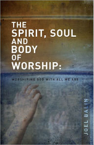 Title: The Spirit, Soul and Body of Worship: Worshiping God with All That We Are, Author: Joel Balin