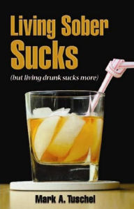Title: Living Sober Sucks (but living drunk sucks more)., Author: Mark Tuschel