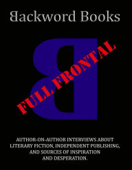 Title: Backword Books: Full Frontal -- Author-on-Author Interviews about Literary Fiction, Independent Publishing, and Sources of Inspiration and Desperation, Author: Andrew Kent